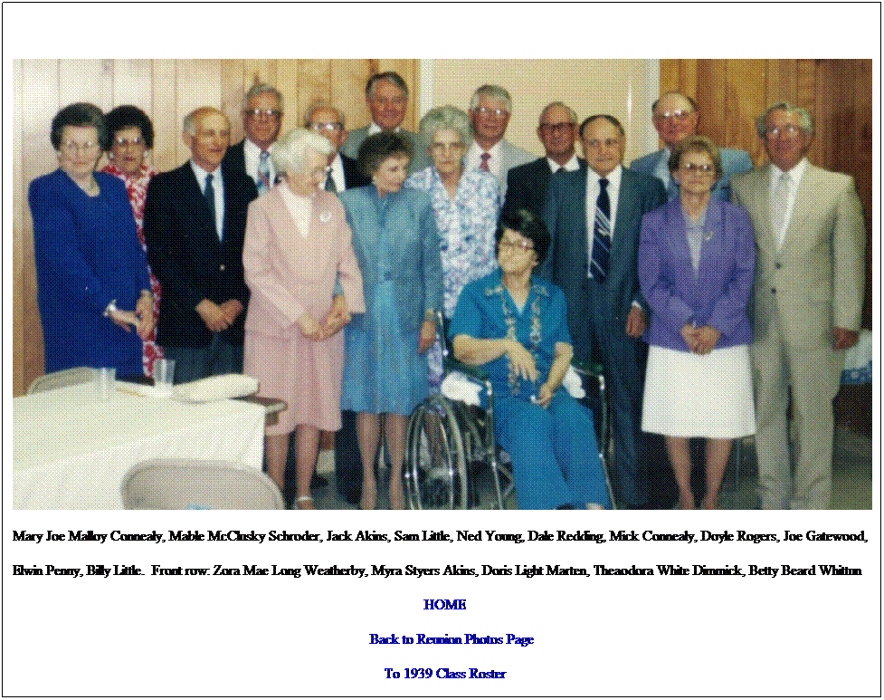 Text Box: Mary Joe Malloy Connealy, Mable McClusky Schroder, Jack Akins, Sam Little, Ned Young, Dale Redding, Mick Connealy, Doyle Rogers, Joe Gatewood,
Elwin Penny, Billy Little.  Front row: Zora Mae Long Weatherby, Myra Styers Akins, Doris Light Marten, Theaodora White Dimmick, Betty Beard Whittun
HOME
    Back to Reunion Photos Page
To 1939 Class Roster
